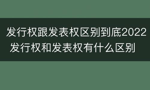 发行权跟发表权区别到底2022 发行权和发表权有什么区别