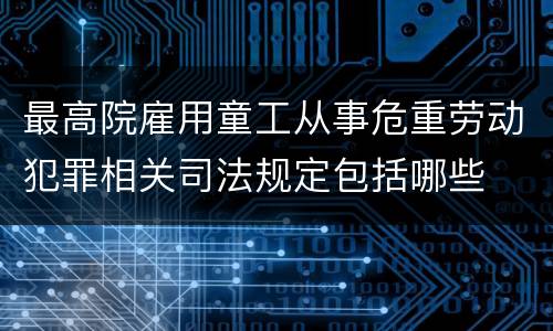 最高院雇用童工从事危重劳动犯罪相关司法规定包括哪些