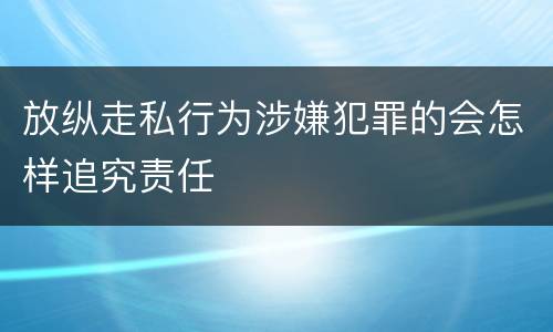 放纵走私行为涉嫌犯罪的会怎样追究责任