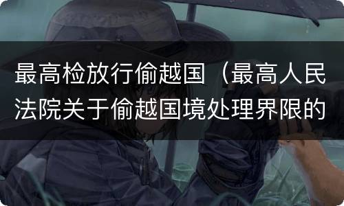 最高检放行偷越国（最高人民法院关于偷越国境处理界限的复函）