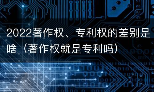 2022著作权、专利权的差别是啥（著作权就是专利吗）