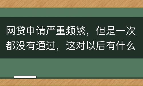 网贷申请严重频繁，但是一次都没有通过，这对以后有什么影响