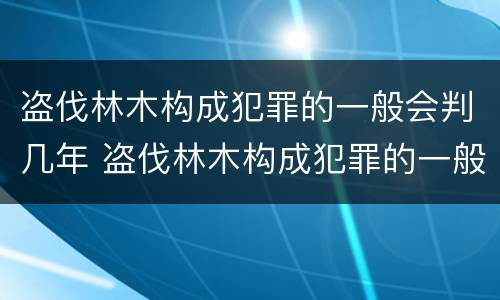 盗伐林木构成犯罪的一般会判几年 盗伐林木构成犯罪的一般会判几年呢