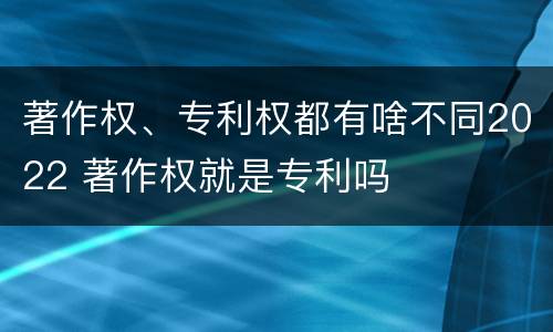 著作权、专利权都有啥不同2022 著作权就是专利吗