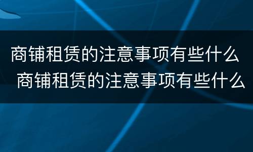 商铺租赁的注意事项有些什么 商铺租赁的注意事项有些什么内容