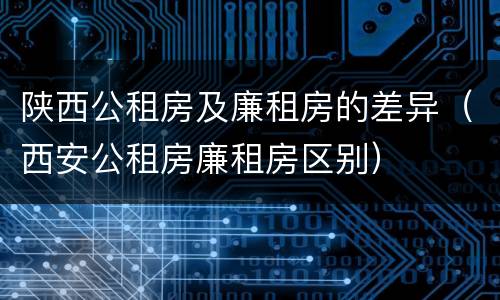 陕西公租房及廉租房的差异（西安公租房廉租房区别）