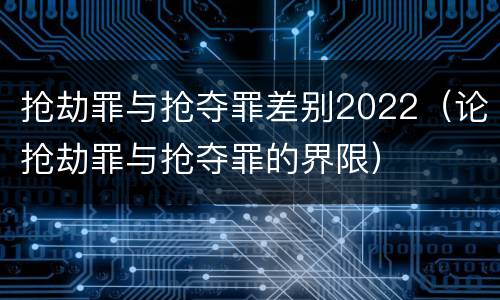 抢劫罪与抢夺罪差别2022（论抢劫罪与抢夺罪的界限）