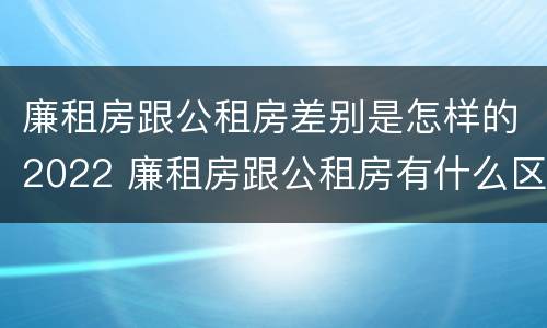 廉租房跟公租房差别是怎样的2022 廉租房跟公租房有什么区别