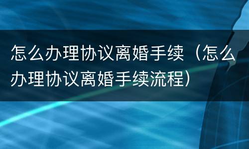 怎么办理协议离婚手续（怎么办理协议离婚手续流程）