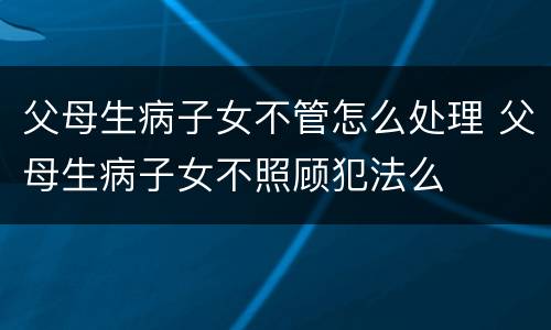 父母生病子女不管怎么处理 父母生病子女不照顾犯法么