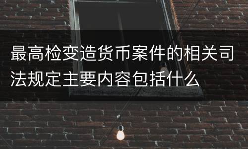 最高检变造货币案件的相关司法规定主要内容包括什么