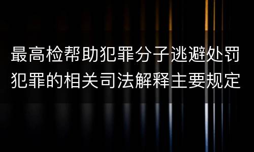 最高检帮助犯罪分子逃避处罚犯罪的相关司法解释主要规定包括什么