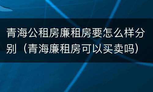 青海公租房廉租房要怎么样分别（青海廉租房可以买卖吗）