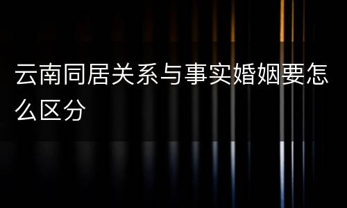 云南同居关系与事实婚姻要怎么区分