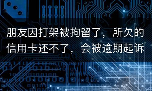 朋友因打架被拘留了，所欠的信用卡还不了，会被逾期起诉吗？可以等出来之后再接着还吗