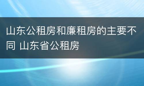 山东公租房和廉租房的主要不同 山东省公租房