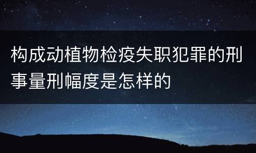 构成动植物检疫失职犯罪的刑事量刑幅度是怎样的