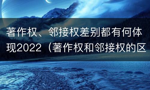 著作权、邻接权差别都有何体现2022（著作权和邻接权的区别与联系）