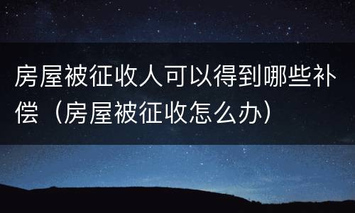 房屋被征收人可以得到哪些补偿（房屋被征收怎么办）