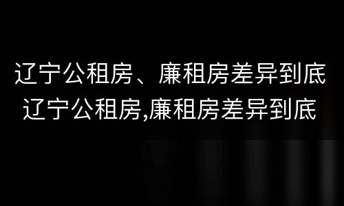 辽宁公租房、廉租房差异到底 辽宁公租房,廉租房差异到底有多大