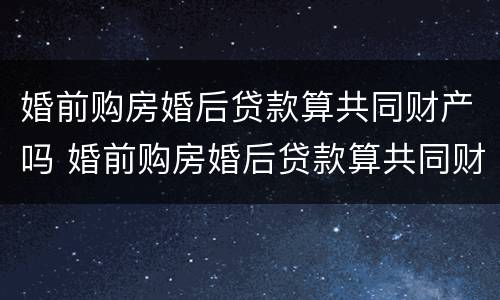 婚前购房婚后贷款算共同财产吗 婚前购房婚后贷款算共同财产吗