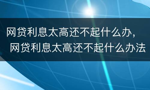 网贷利息太高还不起什么办， 网贷利息太高还不起什么办法