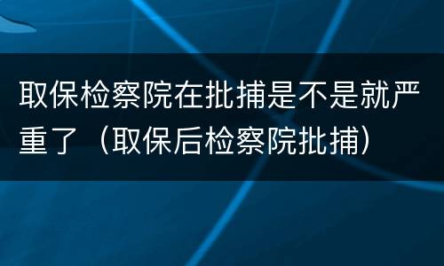 取保检察院在批捕是不是就严重了（取保后检察院批捕）