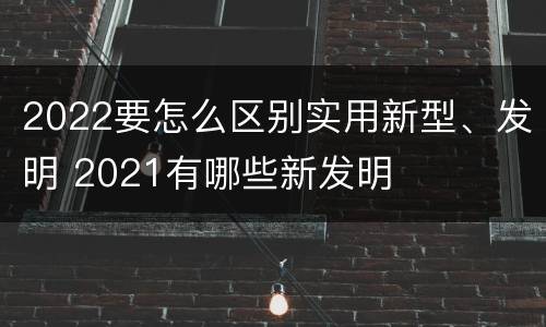 2022要怎么区别实用新型、发明 2021有哪些新发明