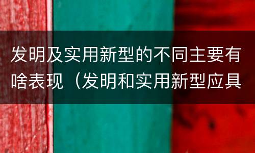 发明及实用新型的不同主要有啥表现（发明和实用新型应具备的条件）