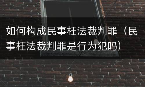 如何构成民事枉法裁判罪（民事枉法裁判罪是行为犯吗）