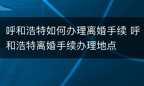 呼和浩特如何办理离婚手续 呼和浩特离婚手续办理地点