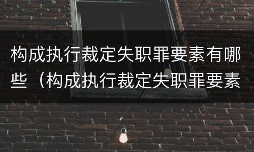 构成执行裁定失职罪要素有哪些（构成执行裁定失职罪要素有哪些要件）