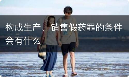 构成生产、销售假药罪的条件会有什么