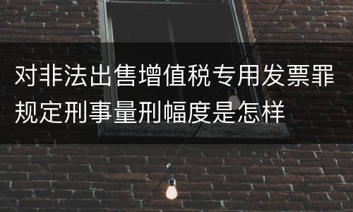 对非法出售增值税专用发票罪规定刑事量刑幅度是怎样