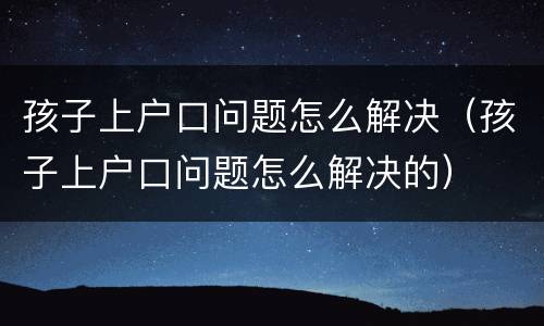 孩子上户口问题怎么解决（孩子上户口问题怎么解决的）