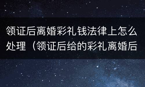 领证后离婚彩礼钱法律上怎么处理（领证后给的彩礼离婚后需要返还吗）