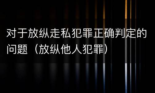 对于放纵走私犯罪正确判定的问题（放纵他人犯罪）