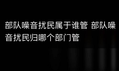 部队噪音扰民属于谁管 部队噪音扰民归哪个部门管