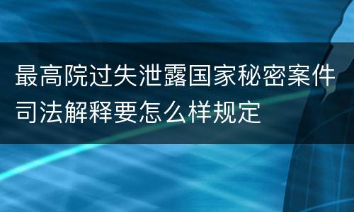 最高院过失泄露国家秘密案件司法解释要怎么样规定