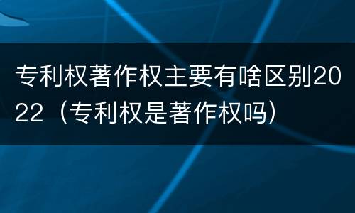 专利权著作权主要有啥区别2022（专利权是著作权吗）