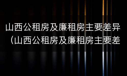 山西公租房及廉租房主要差异（山西公租房及廉租房主要差异是什么）