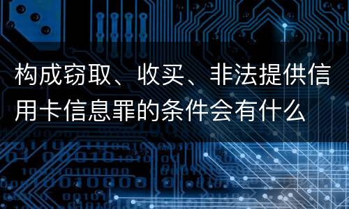 构成窃取、收买、非法提供信用卡信息罪的条件会有什么