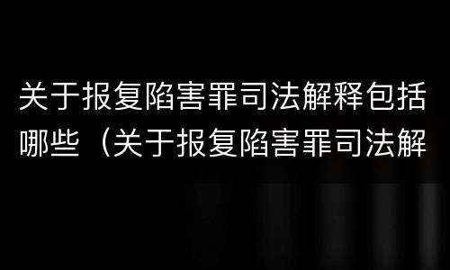 关于报复陷害罪司法解释包括哪些（关于报复陷害罪司法解释包括哪些条款）