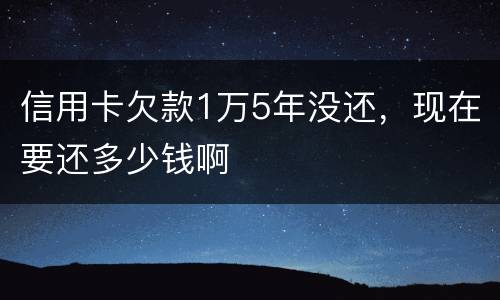 信用卡欠款1万5年没还，现在要还多少钱啊