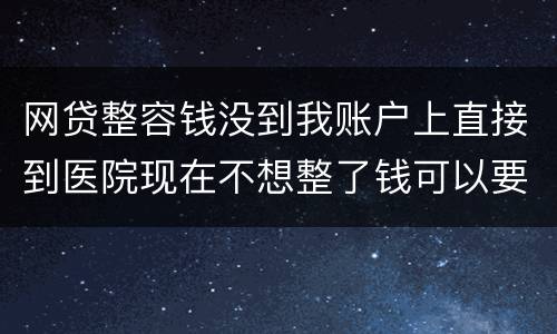 网贷整容钱没到我账户上直接到医院现在不想整了钱可以要回来吗