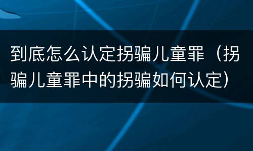 到底怎么认定拐骗儿童罪（拐骗儿童罪中的拐骗如何认定）