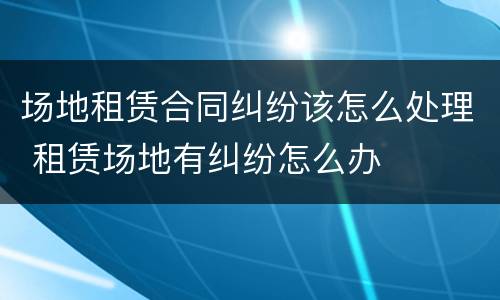 场地租赁合同纠纷该怎么处理 租赁场地有纠纷怎么办