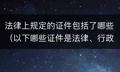 法律上规定的证件包括了哪些（以下哪些证件是法律、行政法规）