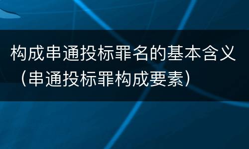 构成串通投标罪名的基本含义（串通投标罪构成要素）