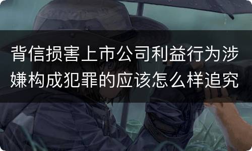 背信损害上市公司利益行为涉嫌构成犯罪的应该怎么样追究刑事责任